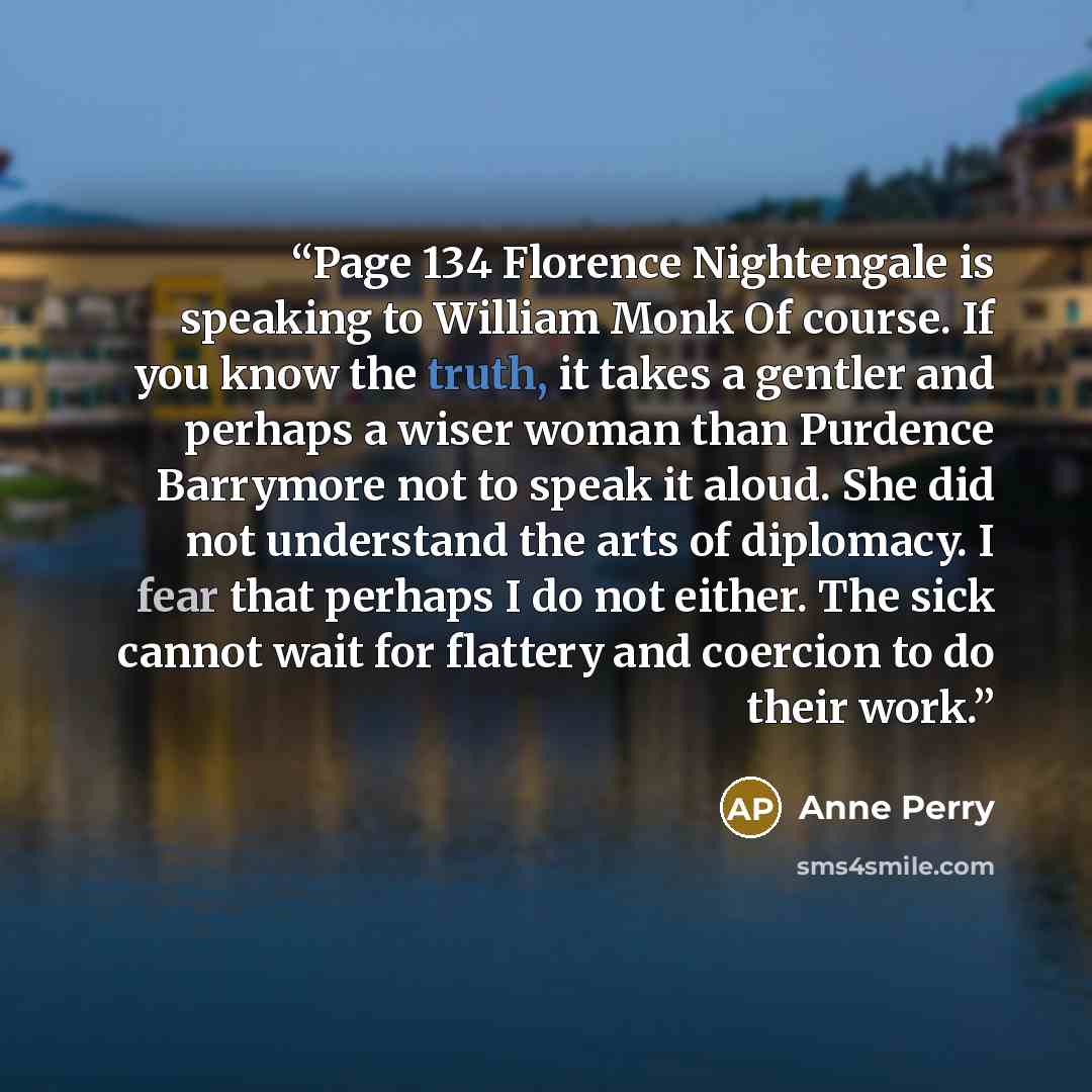 “Page 134 Florence Nightengale is speaking to William Monk Of course. If you know the truth, it takes a gentler and perhaps a wiser woman than Purdence Barrymore not to speak it aloud. She did not understand the arts of diplomacy. I fear that perhaps I do not either. The sick cannot wait for…” quote by Anne Perry