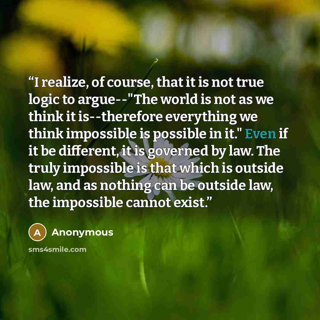 “I realize, of course, that it is not true logic to argue--"The world is not as we think it is--therefore everything we think impossible is possible in it." Even if it be different, it is governed by law. The truly impossible is that which is outside law, and as nothing can be outside law, the…” quote by Anonymous