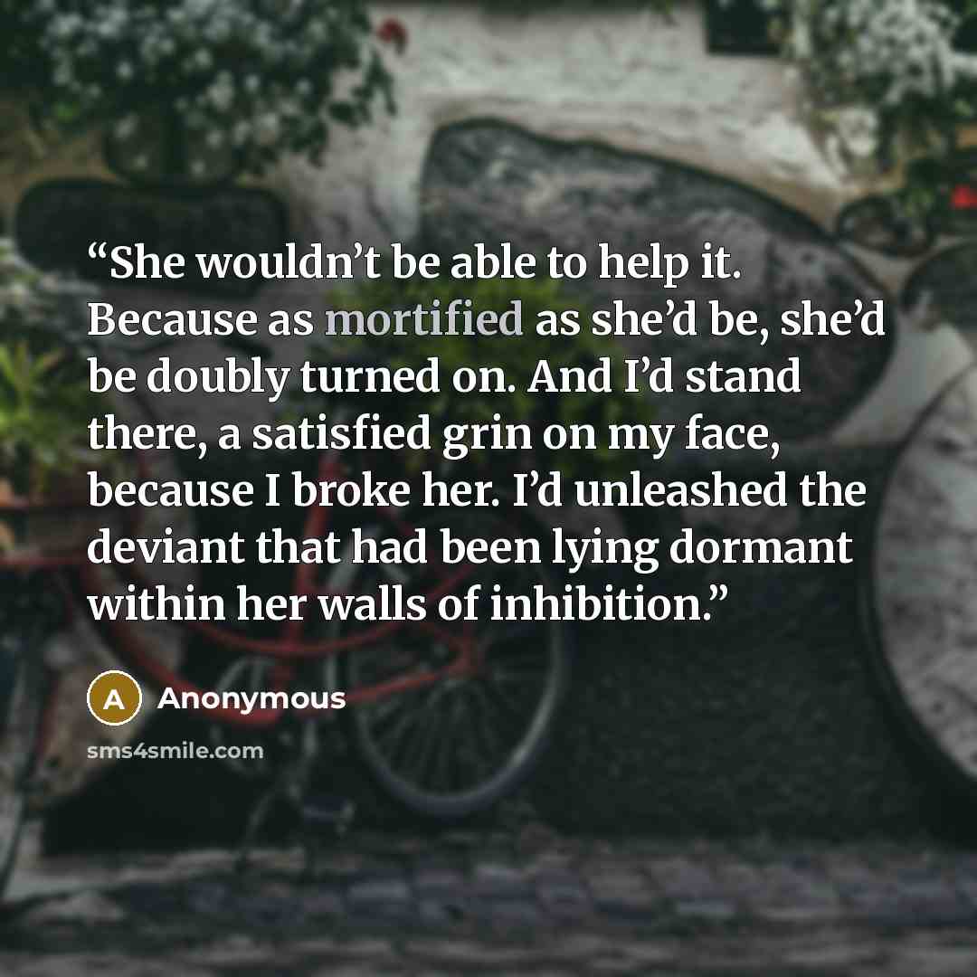 “She wouldn’t be able to help it. Because as mortified as she’d be, she’d be doubly turned on. And I’d stand there, a satisfied grin on my face, because I broke her. I’d unleashed the deviant that had been lying dormant within her walls of inhibition.” quote by Anonymous
