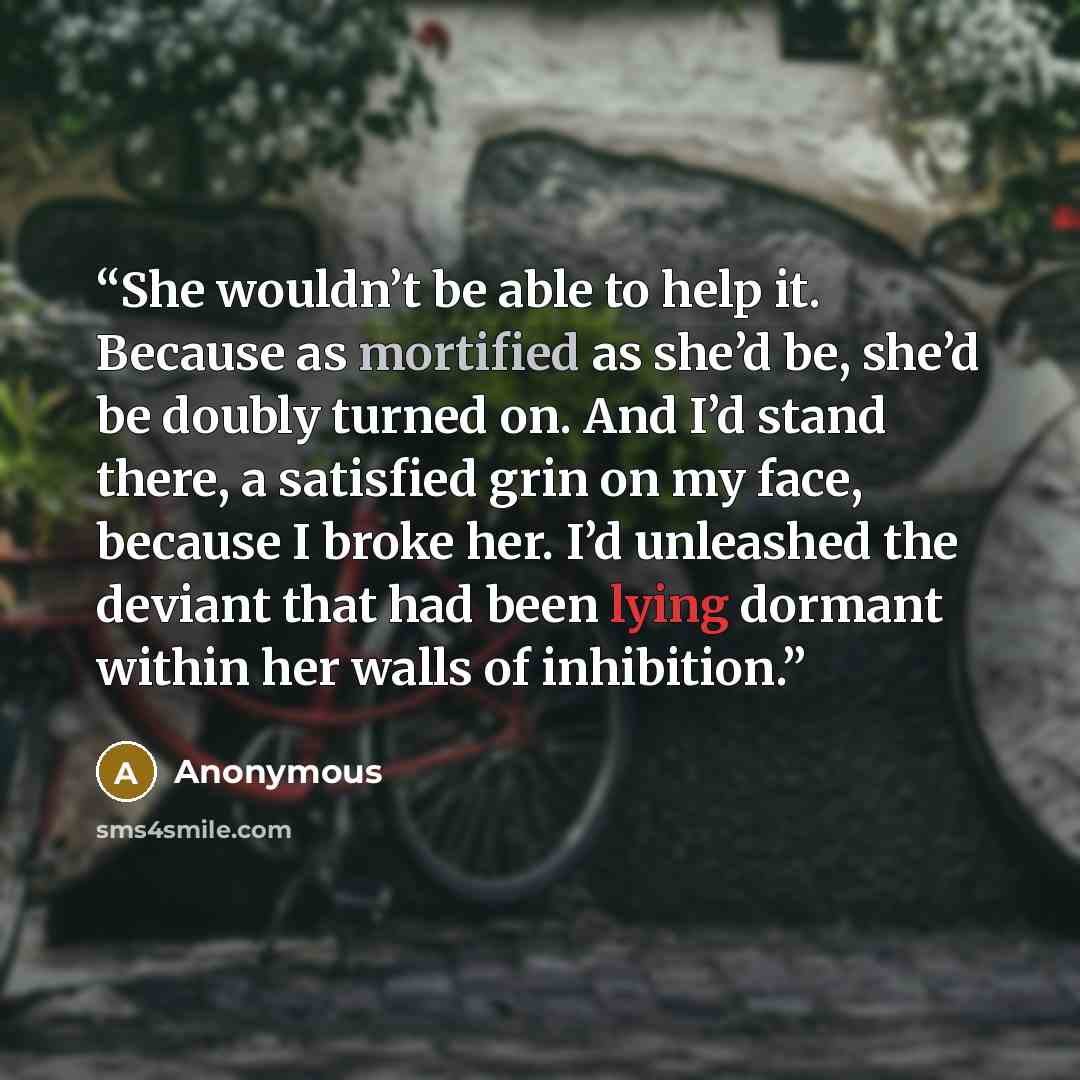 “She wouldn’t be able to help it. Because as mortified as she’d be, she’d be doubly turned on. And I’d stand there, a satisfied grin on my face, because I broke her. I’d unleashed the deviant that had been lying dormant within her walls of inhibition.” quote by Anonymous