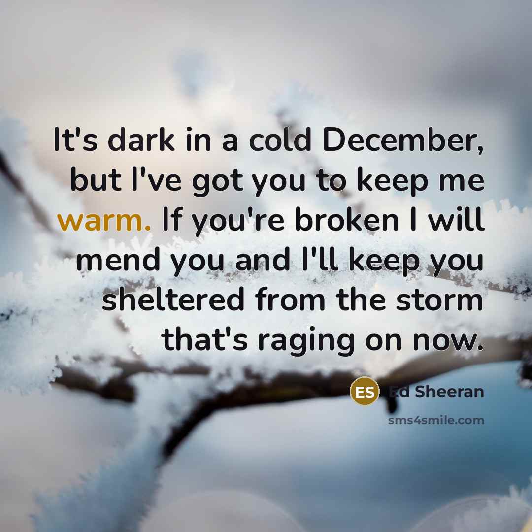 “It's dark in a cold December, but I've got you to keep me warm. If you're broken I will mend you and I'll keep you sheltered from the storm that's raging on now.” quote by Ed Sheeran