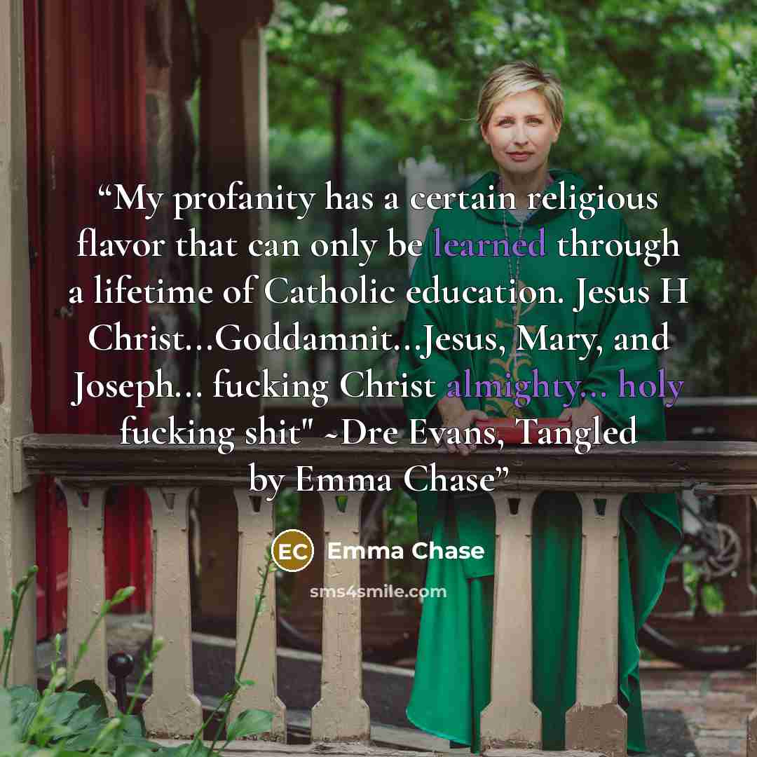 “My profanity has a certain religious flavor that can only be learned through a lifetime of Catholic education. Jesus H Christ...Goddamnit...Jesus, Mary, and Joseph... fucking Christ almighty... holy fucking shit" ~Dre Evans, Tangled by Emma Chase” quote by Emma Chase