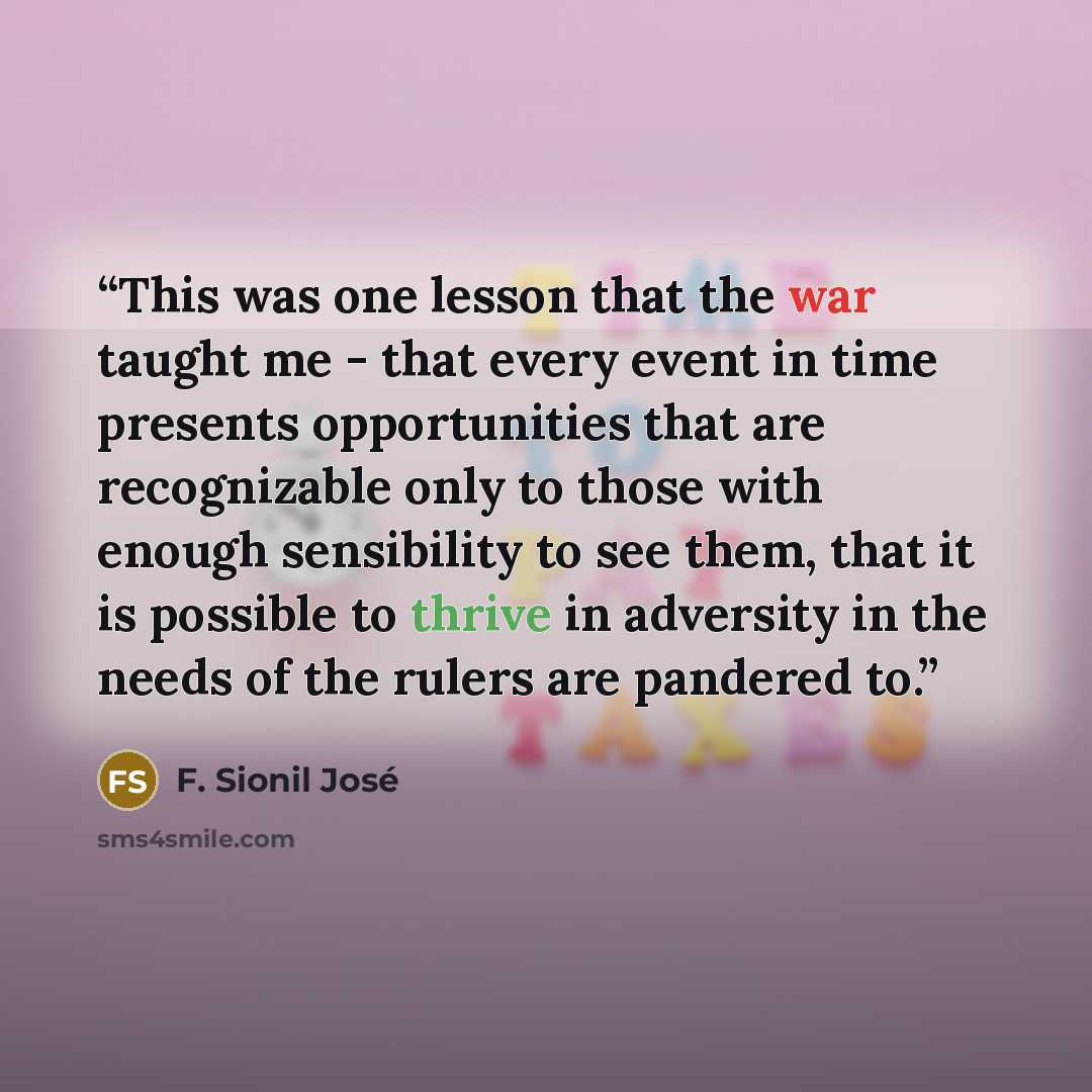 “This was one lesson that the war taught me - that every event in time presents opportunities that are recognizable only to those with enough sensibility to see them, that it is possible to thrive in adversity in the needs of the rulers are pandered to.” quote by F. Sionil José