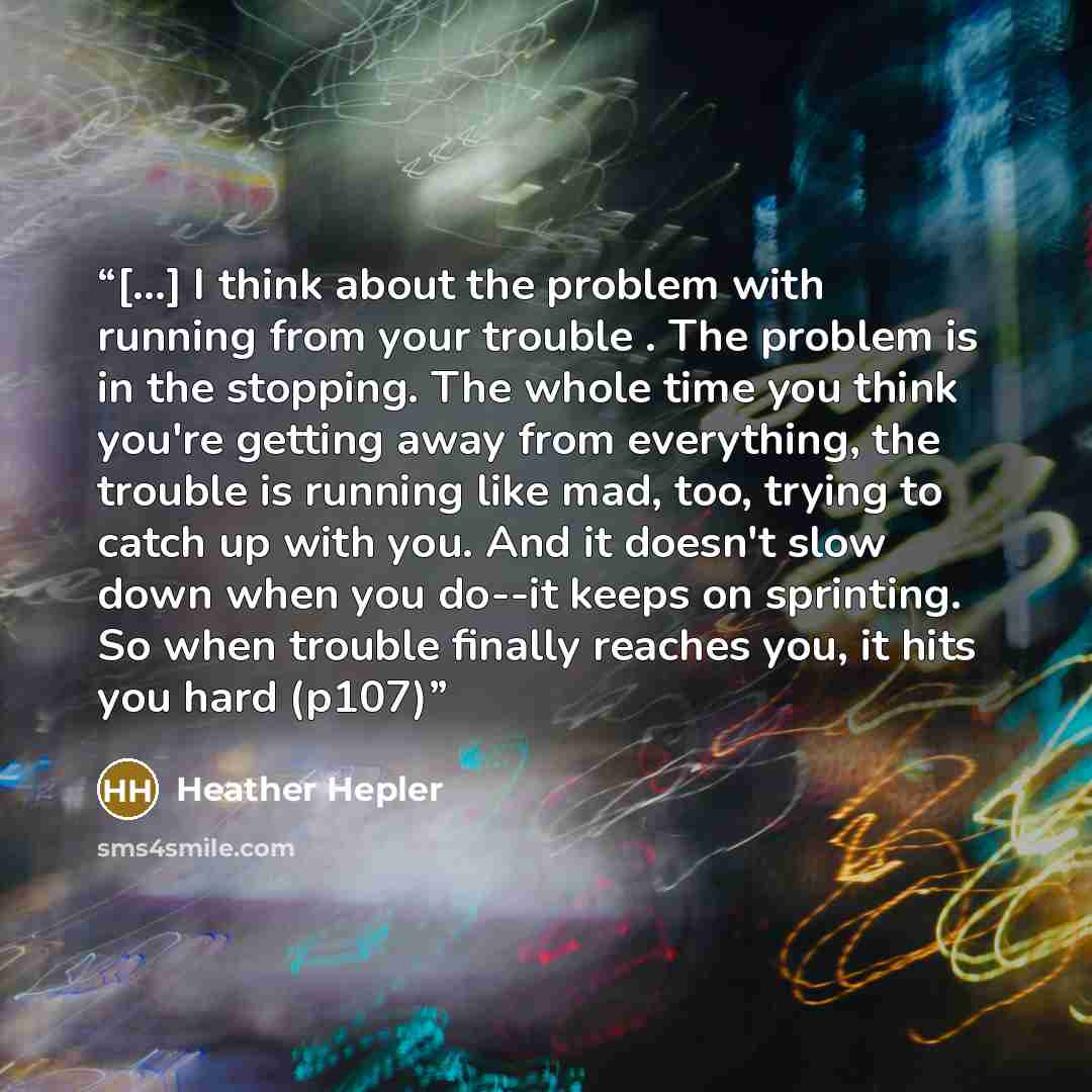 “[...] I think about the problem with running from your trouble . The problem is in the stopping. The whole time you think you're getting away from everything, the trouble is running like mad, too, trying to catch up with you. And it doesn't slow down when you do--it keeps on sprinting. So when…” quote by Heather Hepler