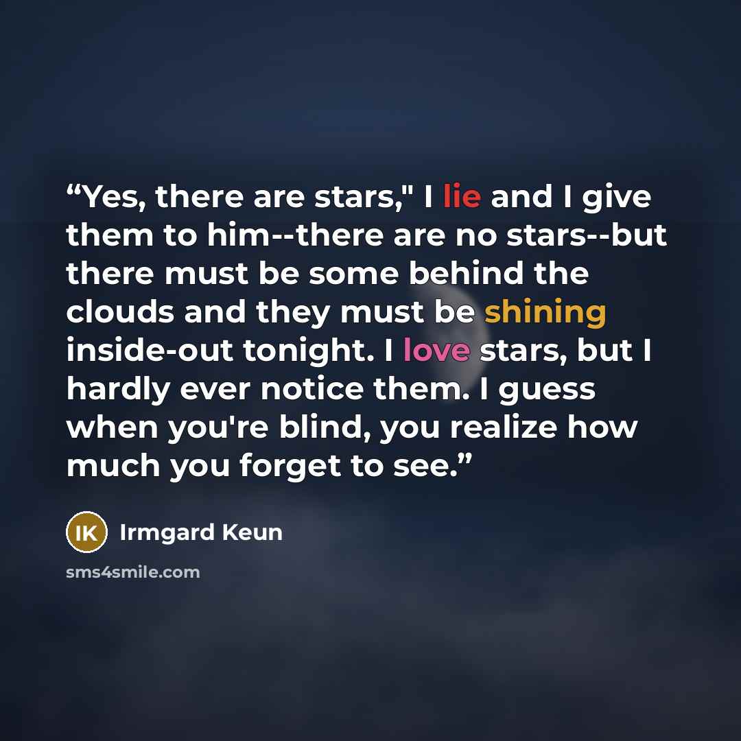 “Yes, there are stars," I lie and I give them to him--there are no stars--but there must be some behind the clouds and they must be shining inside-out tonight. I love stars, but I hardly ever notice them. I guess when you're blind, you realize how much you forget to see.” quote by Irmgard Keun