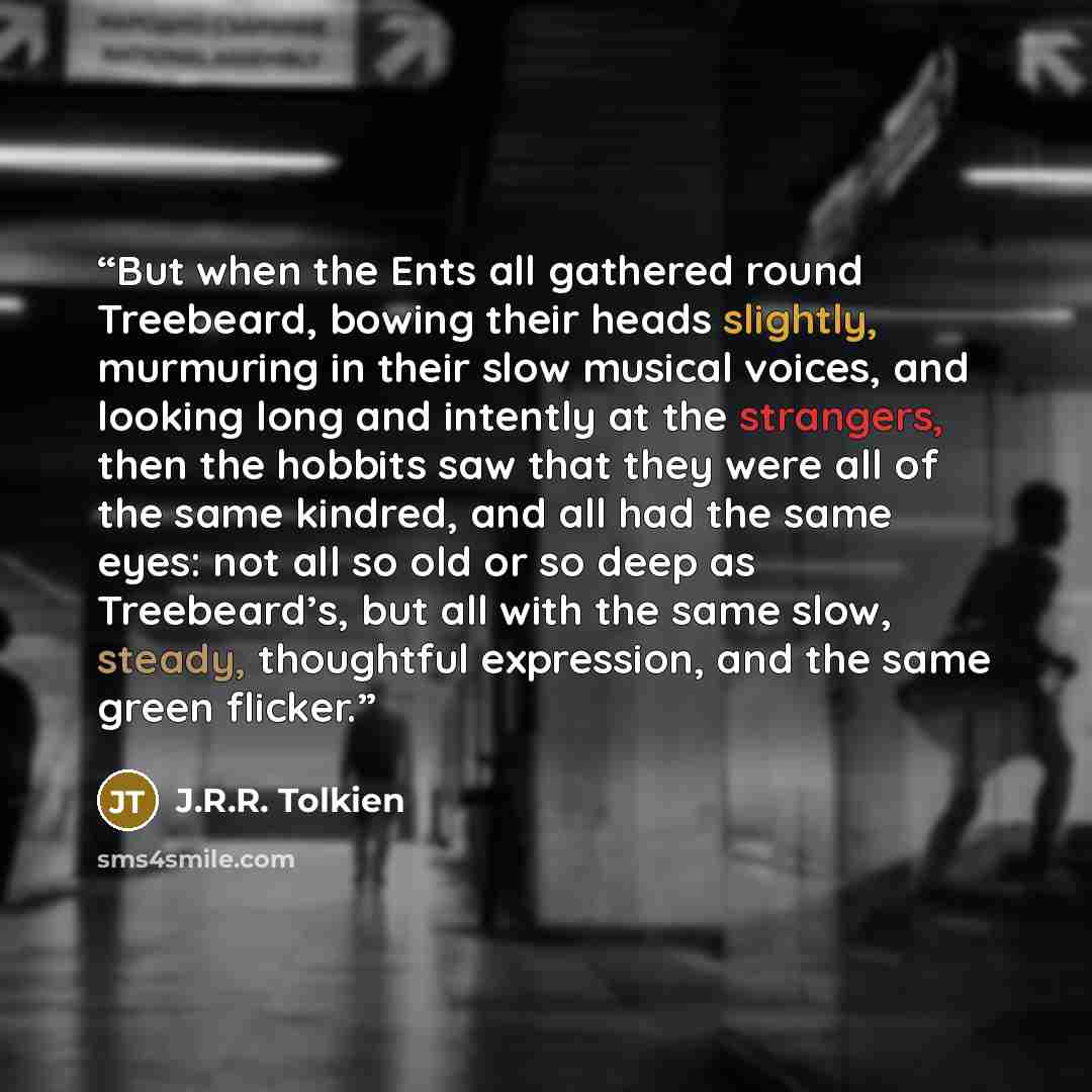 “But when the Ents all gathered round Treebeard, bowing their heads slightly, murmuring in their slow musical voices, and looking long and intently at the strangers, then the hobbits saw that they were all of the same kindred, and all had the same eyes: not all so old or so deep as Treebeard’s, but…” quote by J.R.R. Tolkien