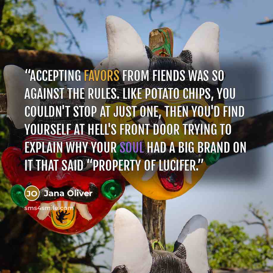 “Accepting favors from fiends was so against the rules. Like potato chips, you couldn't stop at just one, then you'd find yourself at Hell's front door trying to explain why your soul had a big brand on it that said “Property of Lucifer.” quote by Jana Oliver