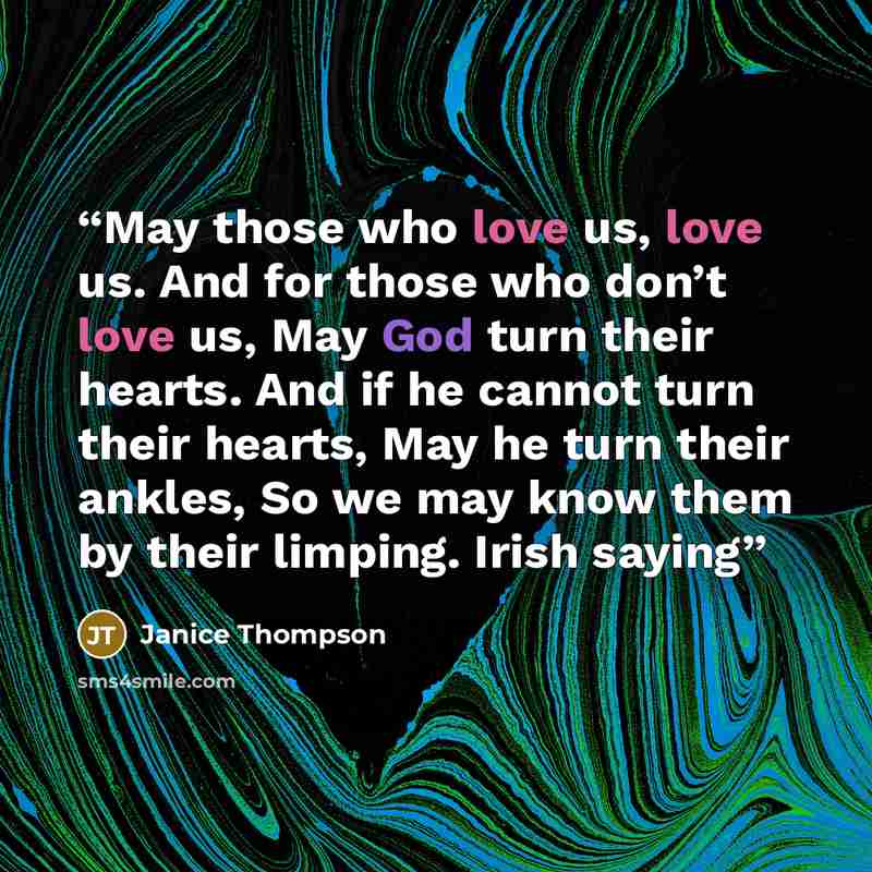 “May those who love us, love us. And for those who don’t love us, May God turn their hearts. And if he cannot turn their hearts, May he turn their ankles, So we may know them by their limping. Irish saying” quote by Janice Thompson