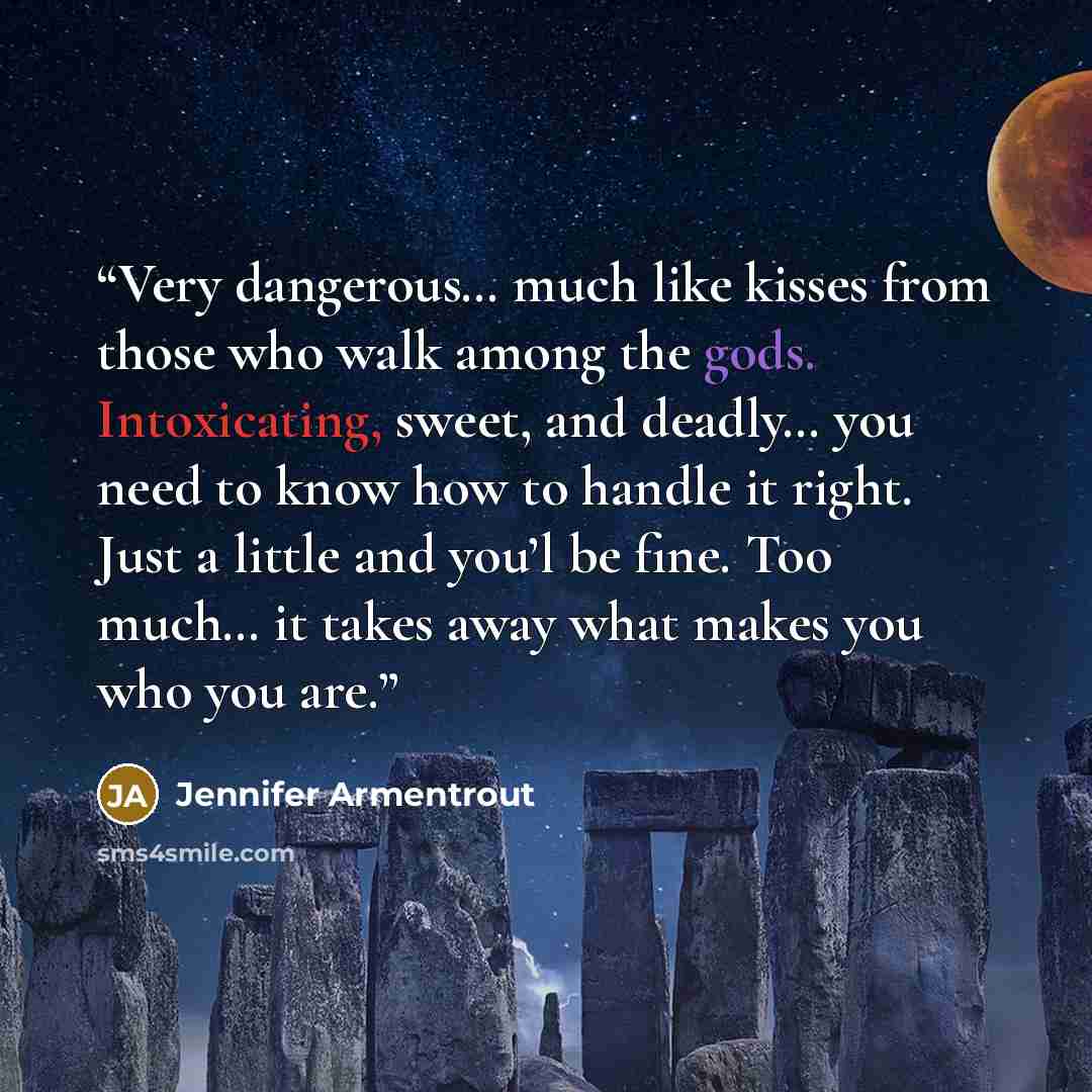 “Very dangerous… much like kisses from those who walk among the gods. Intoxicating, sweet, and deadly… you need to know how to handle it right. Just a little and you’l be fine. Too much… it takes away what makes you who you are.” quote by Jennifer Armentrout