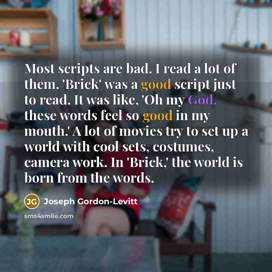 “Most scripts are bad. I read a lot of them. 'Brick' was a good script just to read. It was like, 'Oh my God, these words feel so good in my mouth.' A lot of movies try to set up a world with cool sets, costumes, camera work. In 'Brick,' the world is born from the words.” quote by Joseph Gordon-Levitt