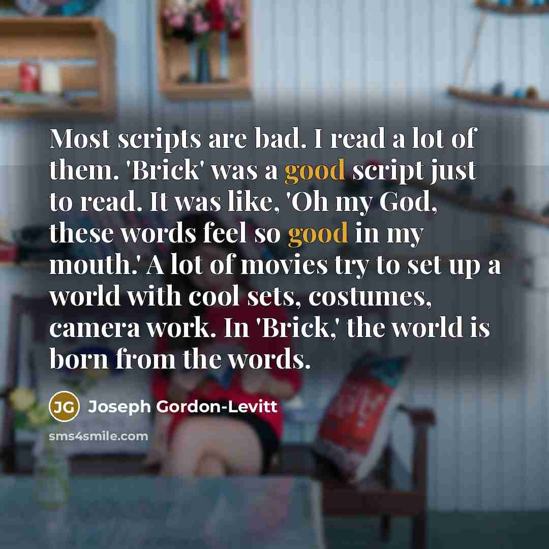 “Most scripts are bad. I read a lot of them. 'Brick' was a good script just to read. It was like, 'Oh my God, these words feel so good in my mouth.' A lot of movies try to set up a world with cool sets, costumes, camera work. In 'Brick,' the world is born from the words.” quote by Joseph Gordon-Levitt