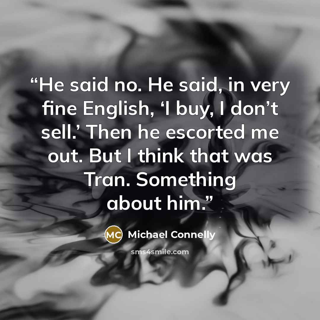 “He said no. He said, in very fine English, ‘I buy, I don’t sell.’ Then he escorted me out. But I think that was Tran. Something about him.” quote by Michael Connelly