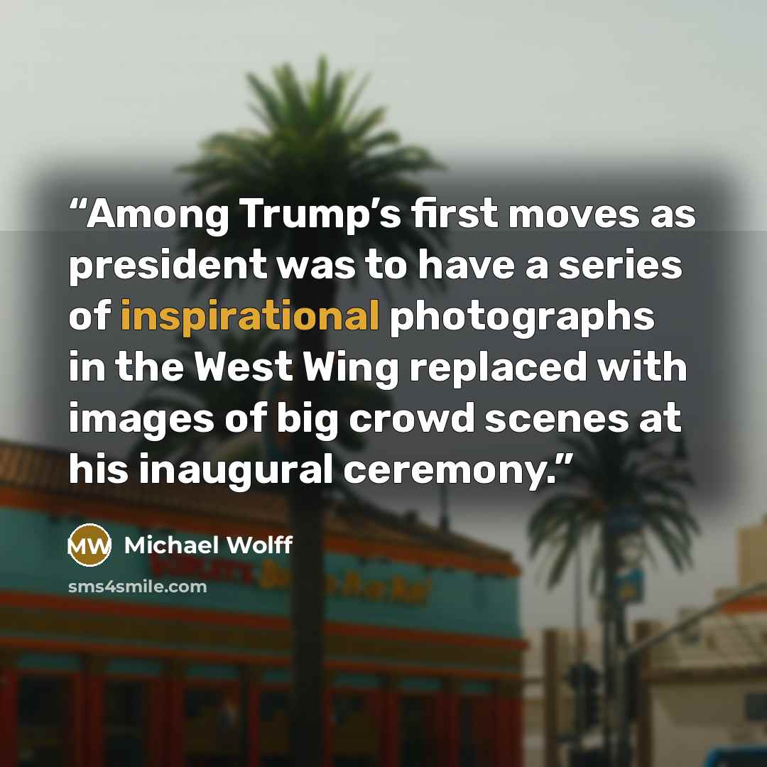 “Among Trump’s first moves as president was to have a series of inspirational photographs in the West Wing replaced with images of big crowd scenes at his inaugural ceremony.” quote by Michael Wolff