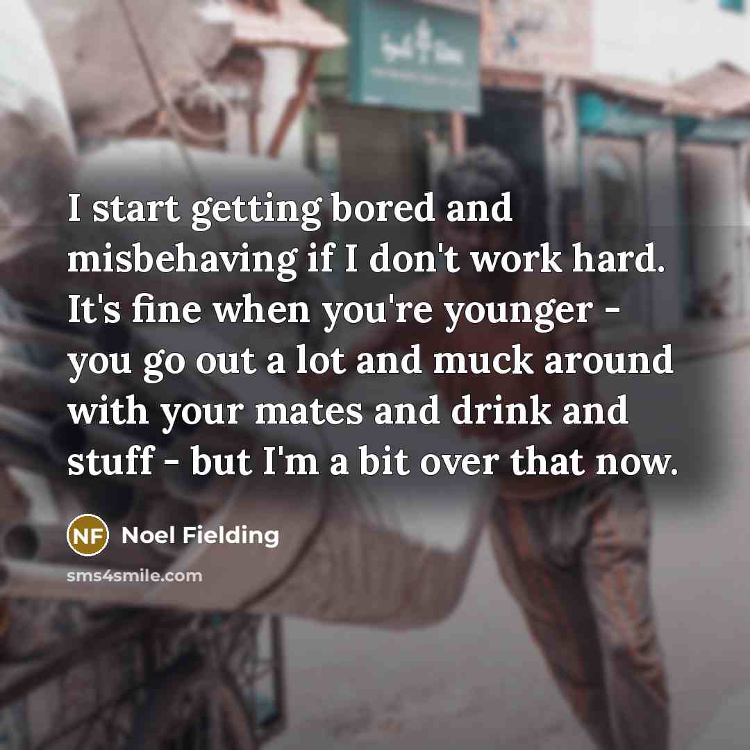 “I start getting bored and misbehaving if I don't work hard. It's fine when you're younger - you go out a lot and muck around with your mates and drink and stuff - but I'm a bit over that now.” quote by Noel Fielding