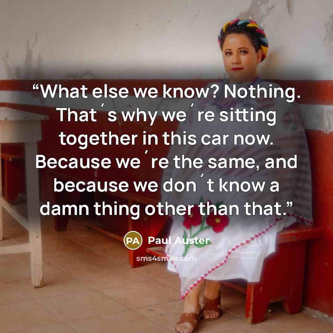 “What else we know? Nothing. That´s why we´re sitting together in this car now. Because we´re the same, and because we don´t know a damn thing other than that.” quote by Paul Auster