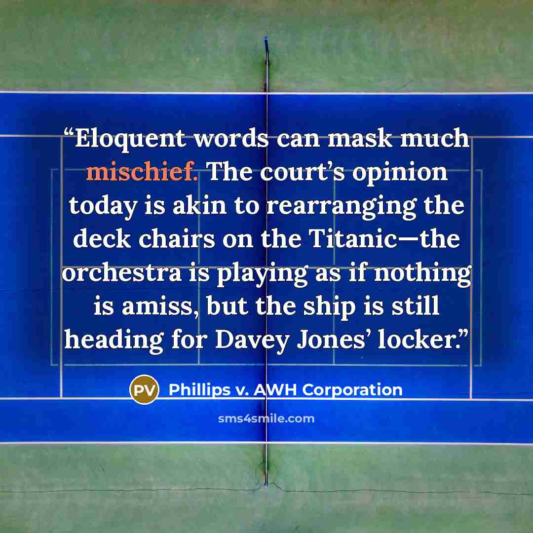 “Eloquent words can mask much mischief. The court’s opinion today is akin to rearranging the deck chairs on the Titanic—the orchestra is playing as if nothing is amiss, but the ship is still heading for Davey Jones’ locker.” quote by Phillips v. AWH Corporation