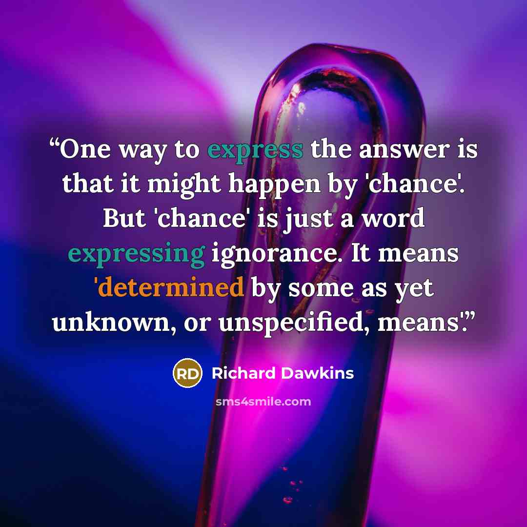“One way to express the answer is that it might happen by 'chance'. But 'chance' is just a word expressing ignorance. It means 'determined by some as yet unknown, or unspecified, means'.” quote by Richard Dawkins