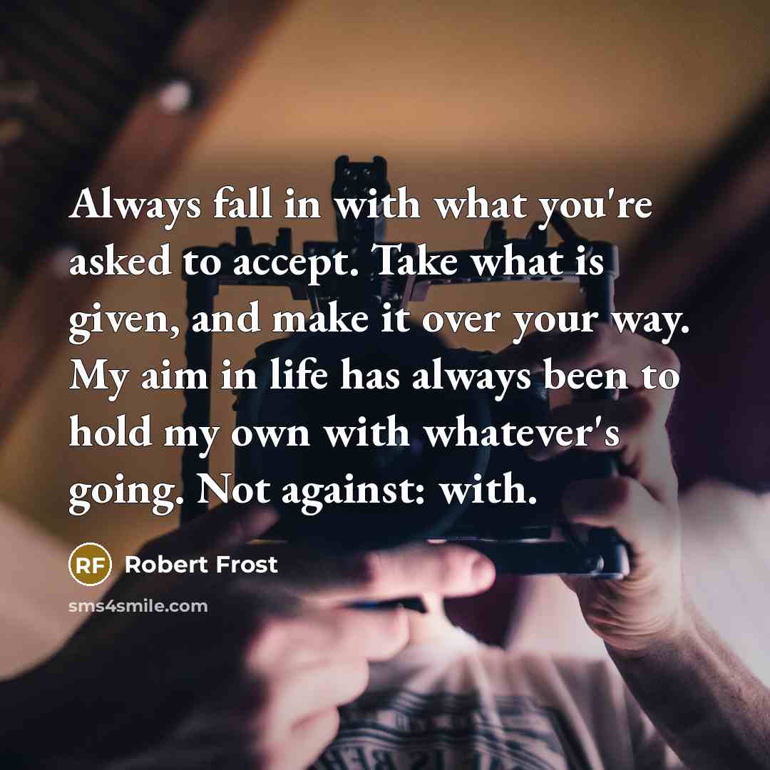 “Always fall in with what you're asked to accept. Take what is given, and make it over your way. My aim in life has always been to hold my own with whatever's going. Not against: with.” quote by Robert Frost