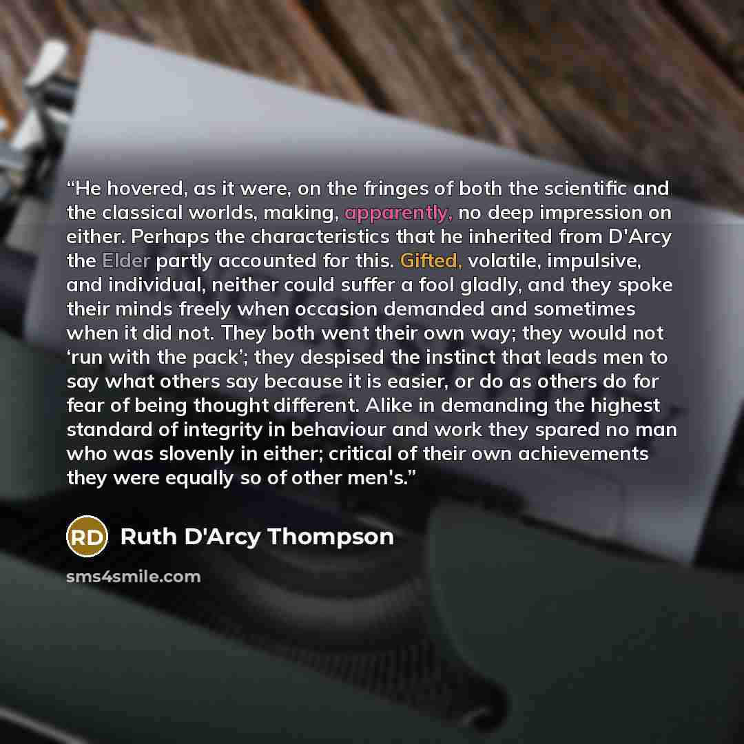 “He hovered, as it were, on the fringes of both the scientific and the classical worlds, making, apparently, no deep impression on either. Perhaps the characteristics that he inherited from D'Arcy the Elder partly accounted for this. Gifted, volatile, impulsive, and individual, neither could suffer…” quote by Ruth D'Arcy Thompson