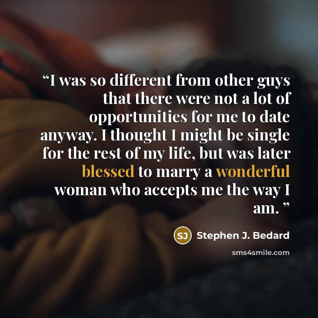 “I was so different from other guys that there were not a lot of opportunities for me to date anyway. I thought I might be single for the rest of my life, but was later blessed to marry a wonderful woman who accepts me the way I am.” quote by Stephen J. Bedard