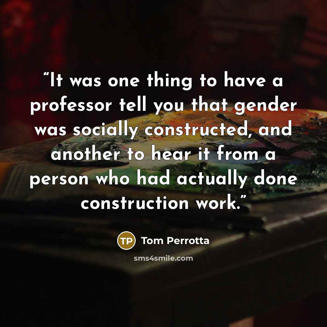 “It was one thing to have a professor tell you that gender was socially constructed, and another to hear it from a person who had actually done construction work.” quote by Tom Perrotta