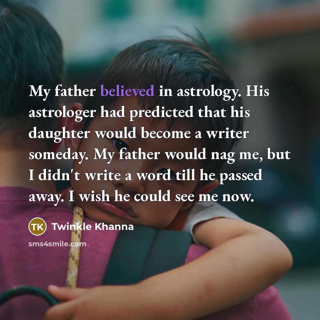 “My father believed in astrology. His astrologer had predicted that his daughter would become a writer someday. My father would nag me, but I didn't write a word till he passed away. I wish he could see me now.” quote by Twinkle Khanna