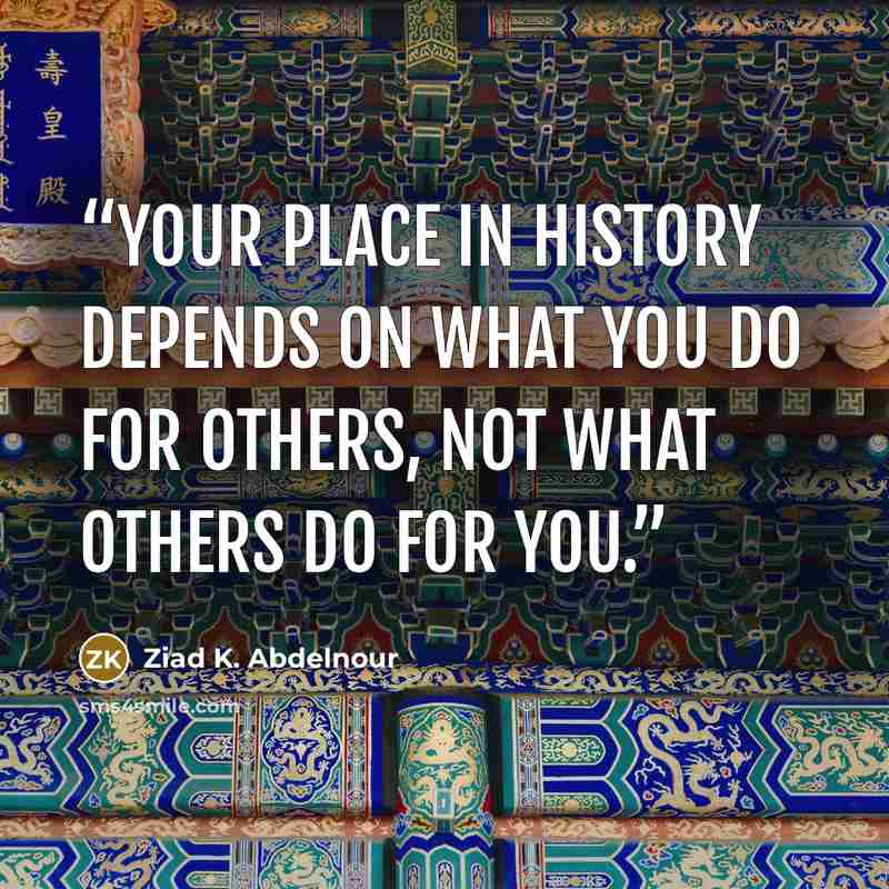 “Your place in history depends on what you do for others, not what others do for you.” quote by Ziad K. Abdelnour