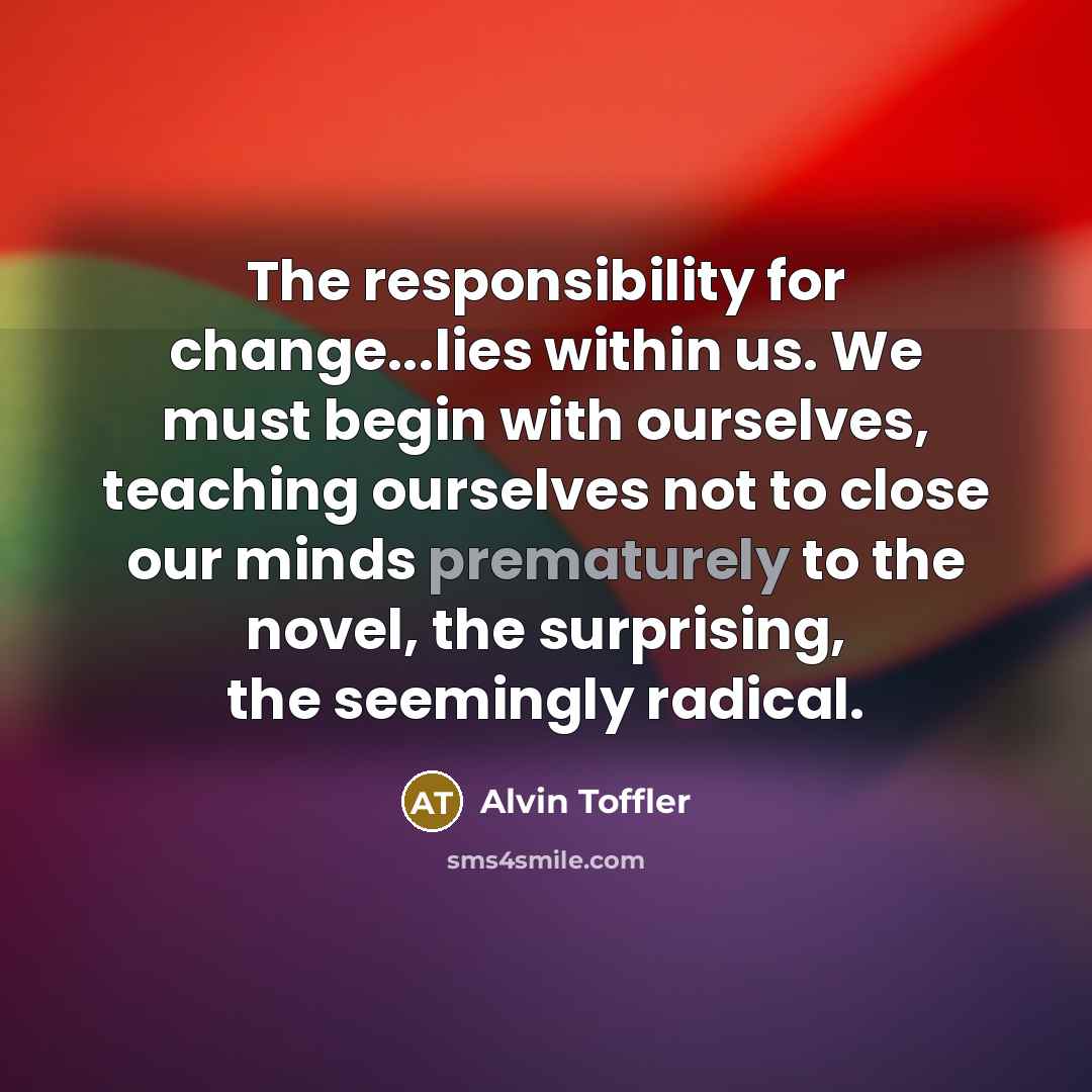 “The responsibility for change...lies within us. We must begin with ourselves, teaching ourselves not to close our minds prematurely to the novel, the surprising, the seemingly radical.” quote by Alvin Toffler