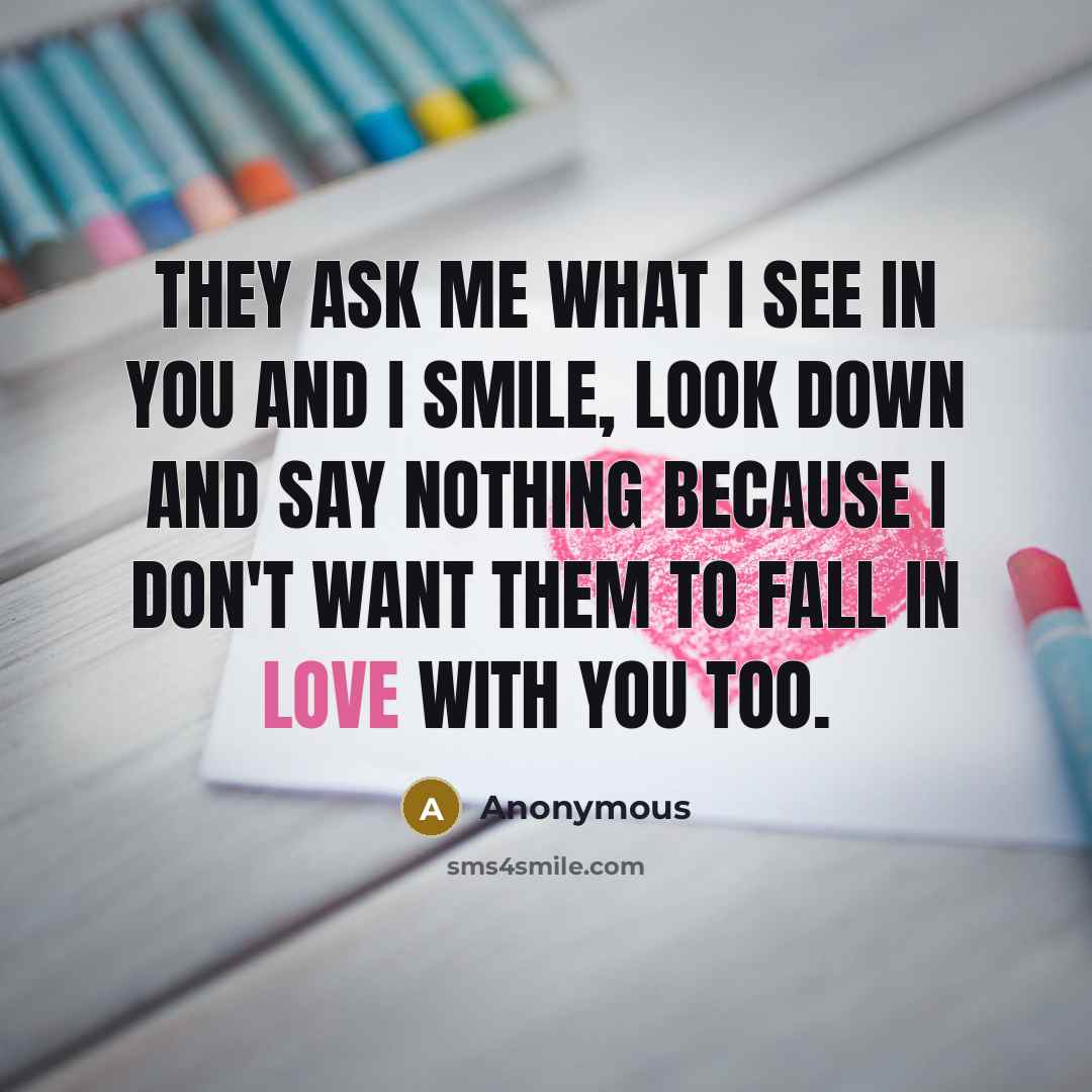 “They ask me what I see in you and I smile, look down and say nothing because I don't want them to fall in love with you too.” quote by Anonymous