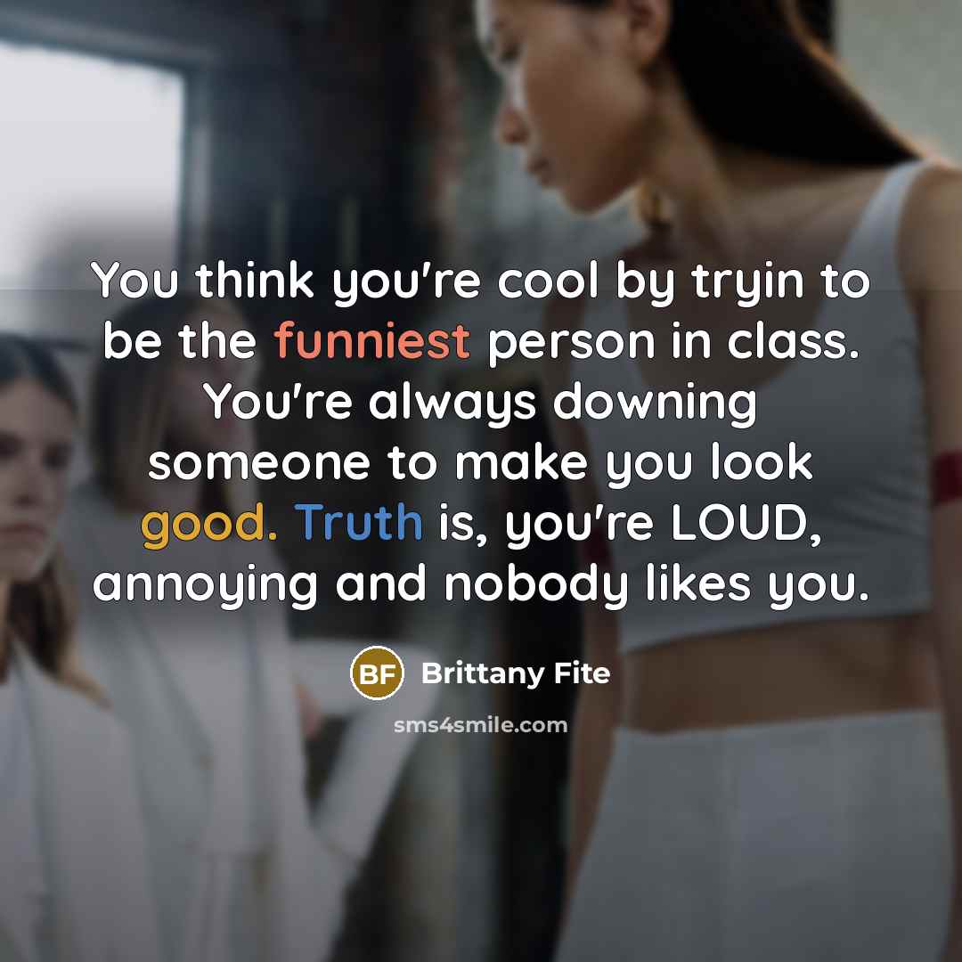 “You think you're cool by tryin to be the funniest person in class. You're always downing someone to make you look good. Truth is, you're LOUD, annoying and nobody likes you.” quote by Brittany Fite