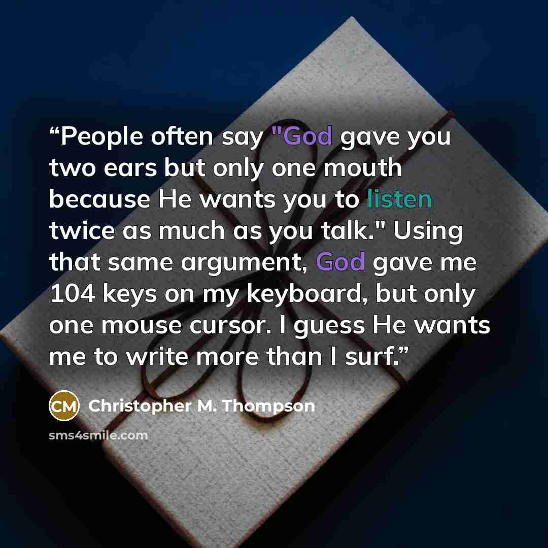 “People often say "God gave you two ears but only one mouth because He wants you to listen twice as much as you talk." Using that same argument, God gave me 104 keys on my keyboard, but only one mouse cursor. I guess He wants me to write more than I surf.” quote by Christopher M. Thompson