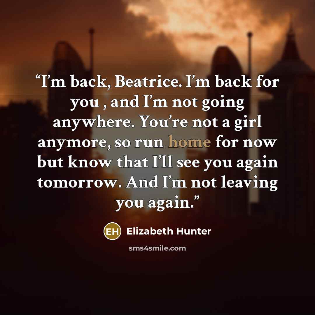 “I’m back, Beatrice. I’m back for you , and I’m not going anywhere. You’re not a girl anymore, so run home for now but know that I’ll see you again tomorrow. And I’m not leaving you again.” quote by Elizabeth Hunter