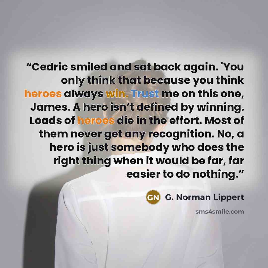 “Cedric smiled and sat back again. 'You only think that because you think heroes always win. Trust me on this one, James. A hero isn’t defined by winning. Loads of heroes die in the effort. Most of them never get any recognition. No, a hero is just somebody who does the right thing when it would be…” quote by G. Norman Lippert