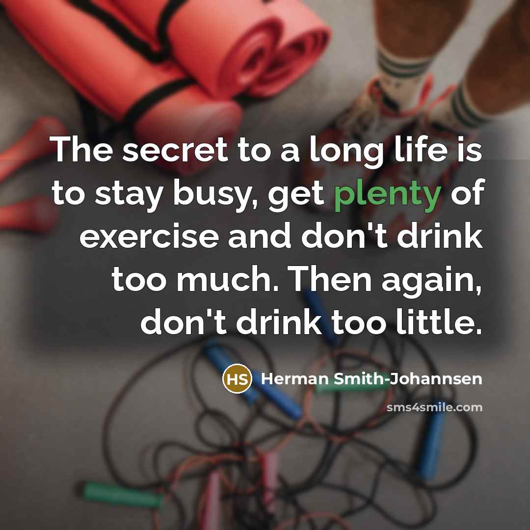 “The secret to a long life is to stay busy, get plenty of exercise and don't drink too much. Then again, don't drink too little.” quote by Herman Smith-Johannsen