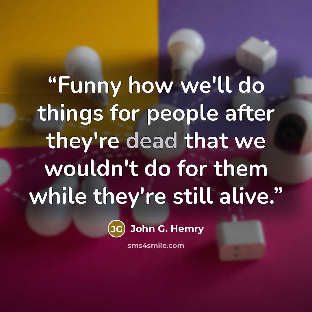 “Funny how we'll do things for people after they're dead that we wouldn't do for them while they're still alive.” quote by John G. Hemry