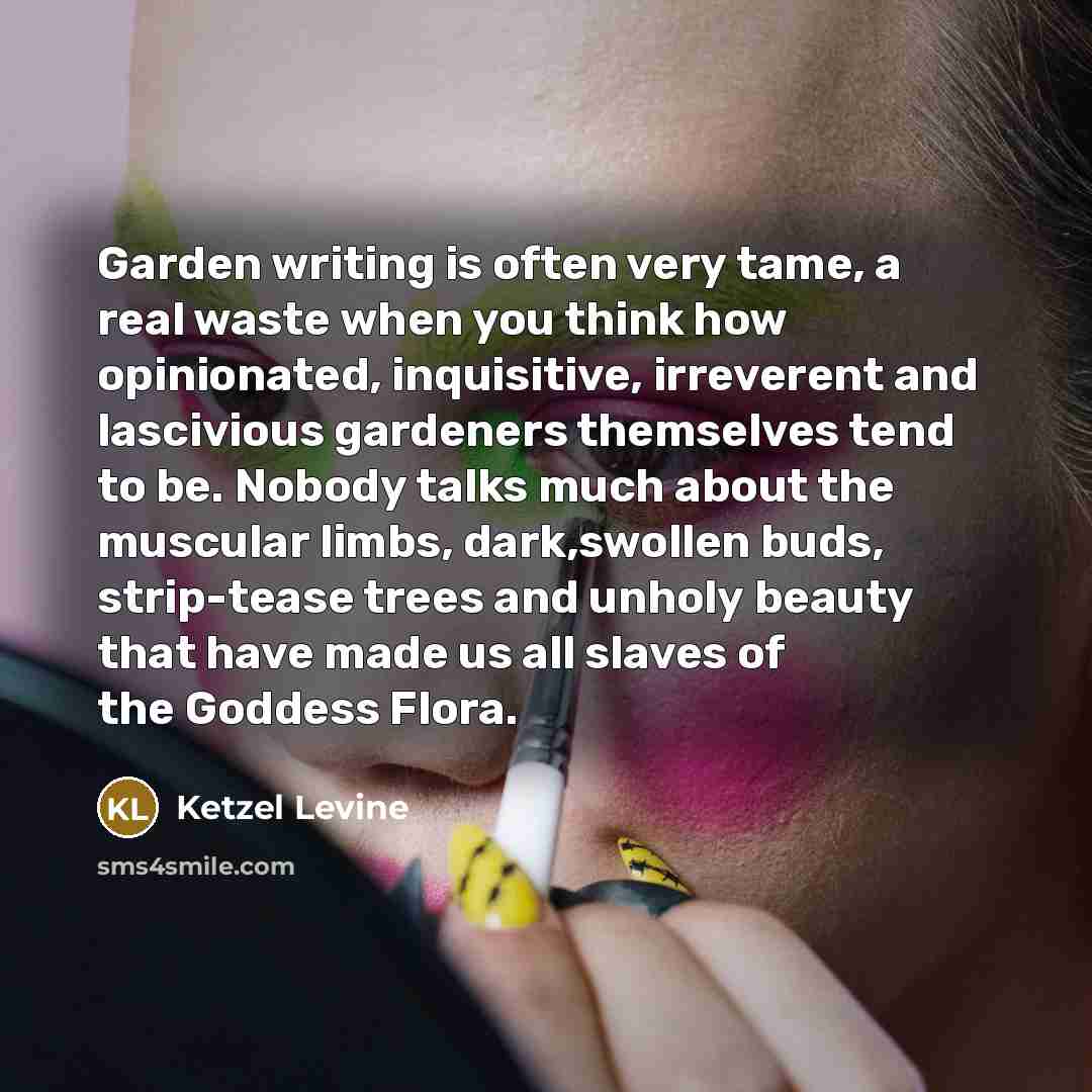 “Garden writing is often very tame, a real waste when you think how opinionated, inquisitive, irreverent and lascivious gardeners themselves tend to be. Nobody talks much about the muscular limbs, dark,swollen buds, strip-tease trees and unholy beauty that have made us all slaves of the Goddess…” quote by Ketzel Levine