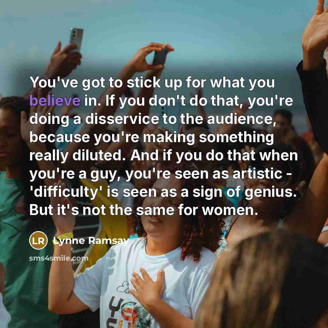 “You've got to stick up for what you believe in. If you don't do that, you're doing a disservice to the audience, because you're making something really diluted. And if you do that when you're a guy, you're seen as artistic - 'difficulty' is seen as a sign of genius. But it's not the same for women.” quote by Lynne Ramsay