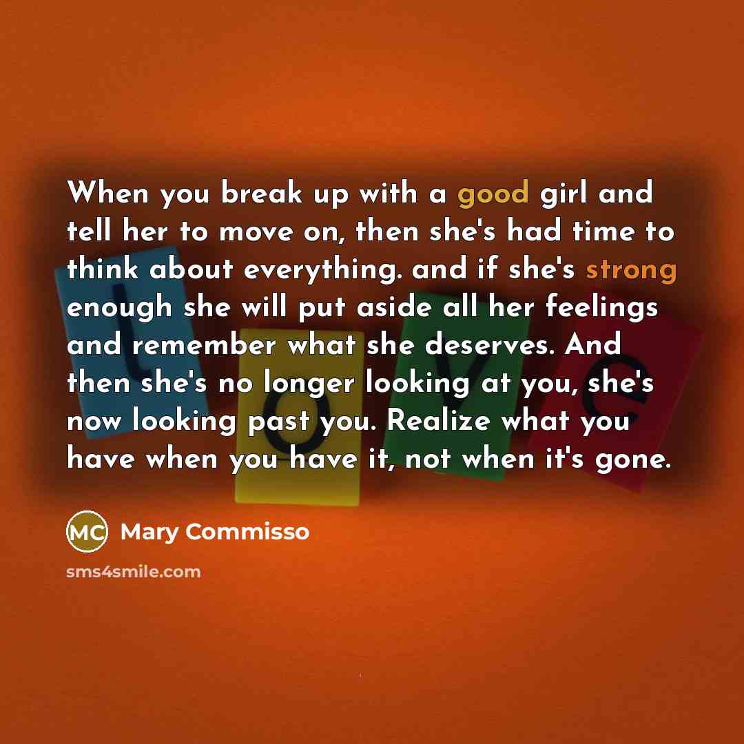 “When you break up with a good girl and tell her to move on, then she's had time to think about everything. and if she's strong enough she will put aside all her feelings and remember what she deserves. And then she's no longer looking at you, she's now looking past you. Realize what you have when…” quote by Mary Commisso