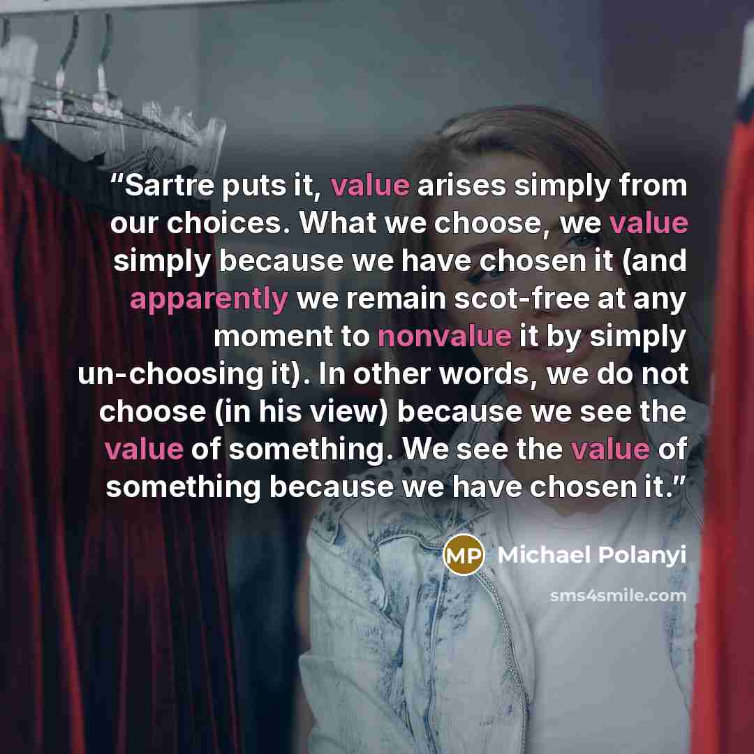 “Sartre puts it, value arises simply from our choices. What we choose, we value simply because we have chosen it (and apparently we remain scot-free at any moment to nonvalue it by simply un-choosing it). In other words, we do not choose (in his view) because we see the value of something. We see…” quote by Michael Polanyi