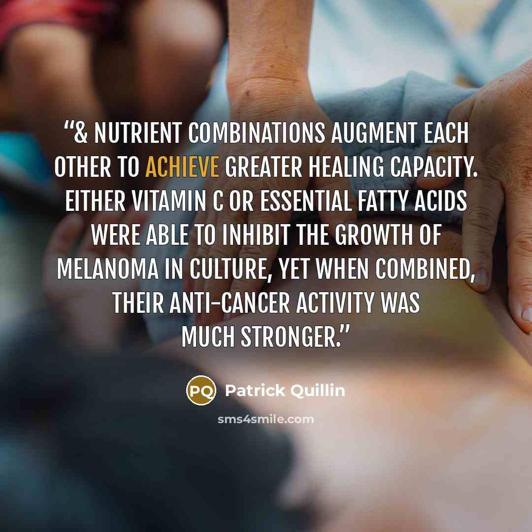 “& nutrient combinations augment each other to achieve greater healing capacity. Either vitamin C or essential fatty acids were able to inhibit the growth of melanoma in culture, yet when combined, their anti-cancer activity was much stronger.” quote by Patrick Quillin