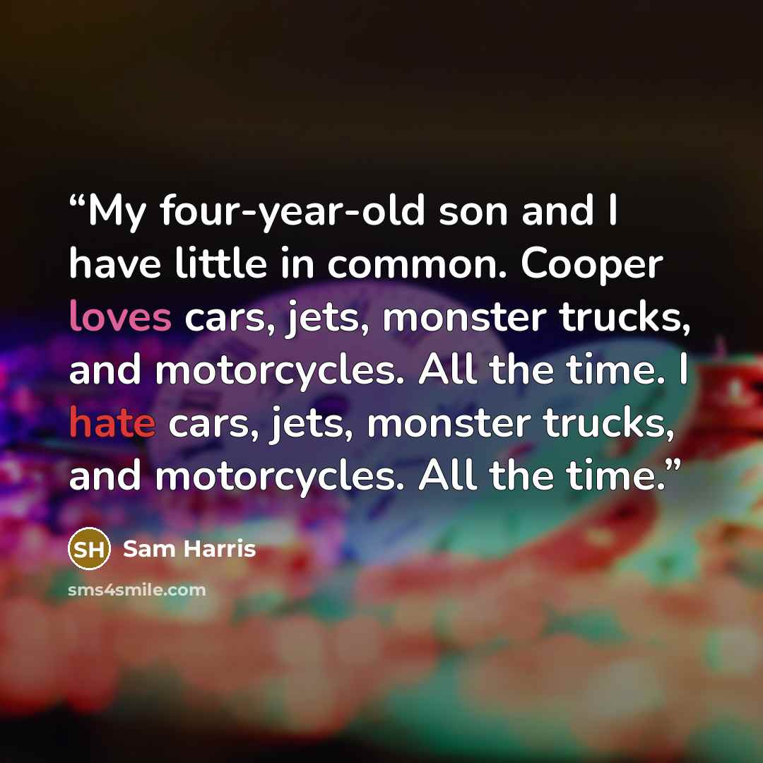 “My four-year-old son and I have little in common. Cooper loves cars, jets, monster trucks, and motorcycles. All the time. I hate cars, jets, monster trucks, and motorcycles. All the time.” quote by Sam Harris