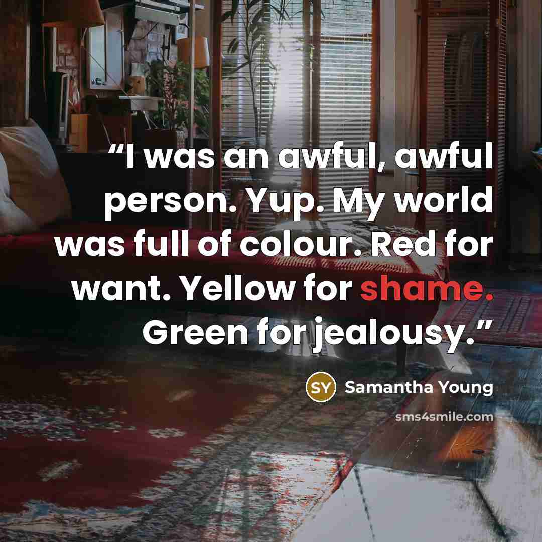 “I was an awful, awful person. Yup. My world was full of colour. Red for want. Yellow for shame. Green for jealousy.” quote by Samantha Young