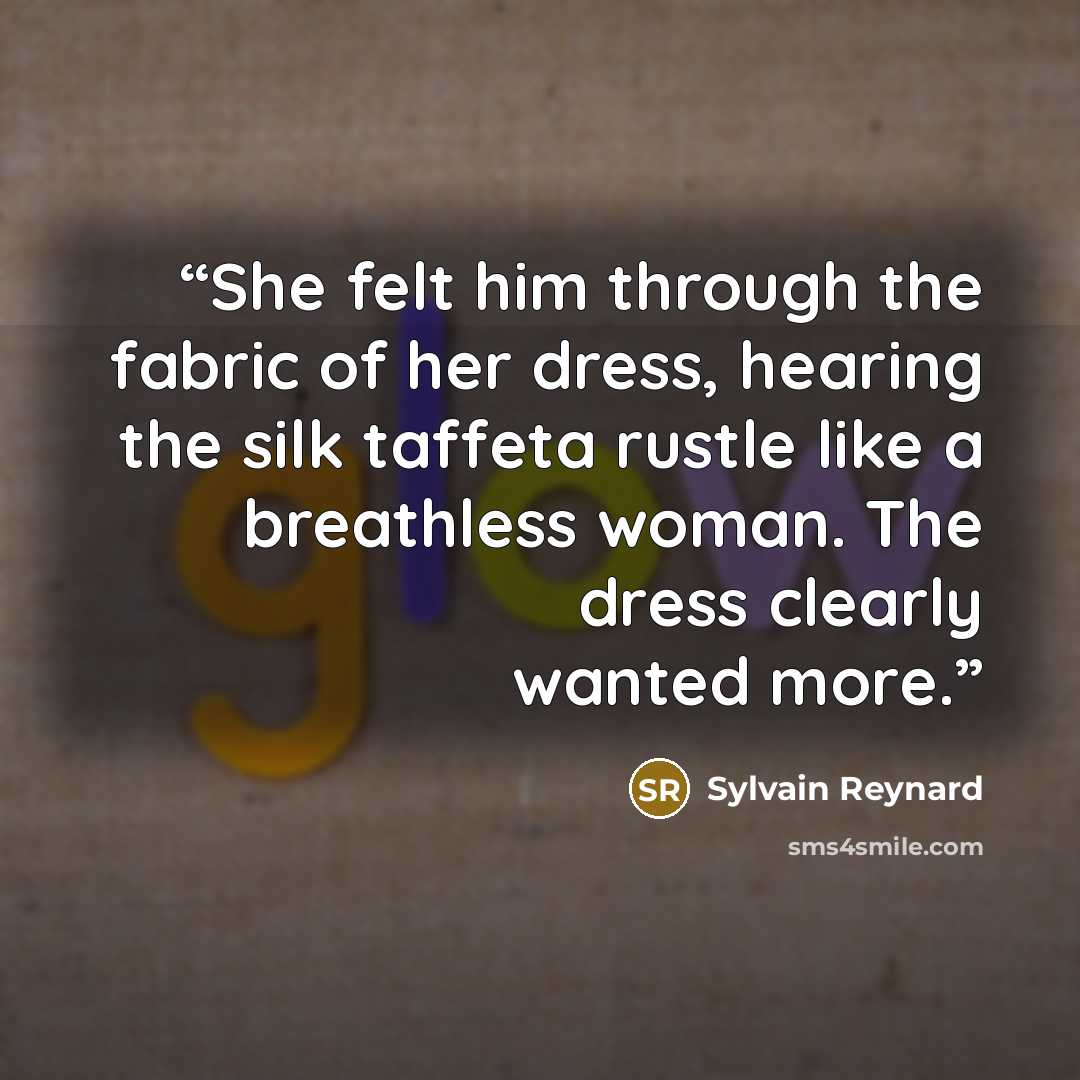 “She felt him through the fabric of her dress, hearing the silk taffeta rustle like a breathless woman. The dress clearly wanted more.” quote by Sylvain Reynard