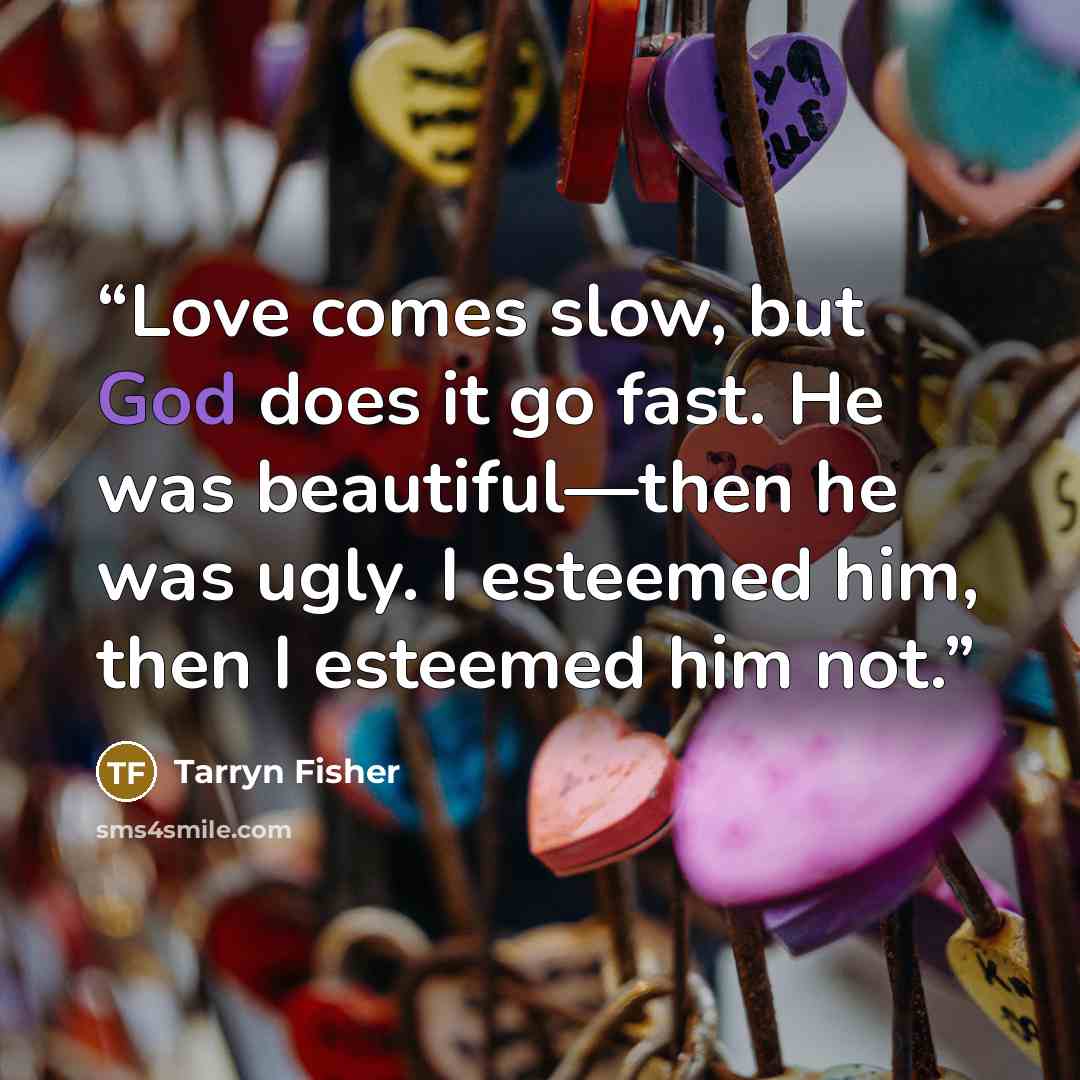 “Love comes slow, but God does it go fast. He was beautiful—then he was ugly. I esteemed him, then I esteemed him not.” quote by Tarryn Fisher