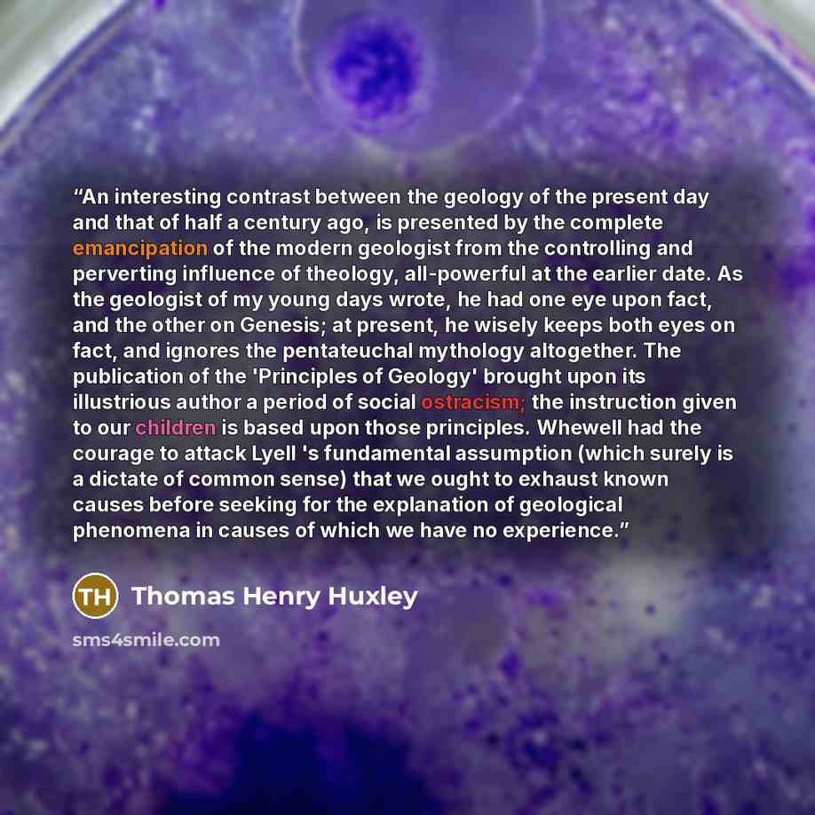 “An interesting contrast between the geology of the present day and that of half a century ago, is presented by the complete emancipation of the modern geologist from the controlling and perverting influence of theology, all-powerful at the earlier date. As the geologist of my young days wrote, he…” quote by Thomas Henry Huxley