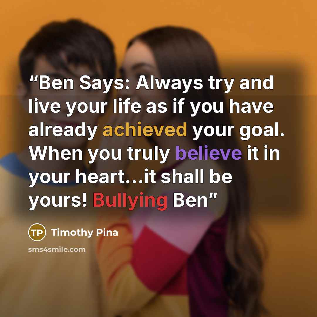 “Ben Says: Always try and live your life as if you have already achieved your goal. When you truly believe it in your heart...it shall be yours! Bullying Ben” quote by Timothy Pina
