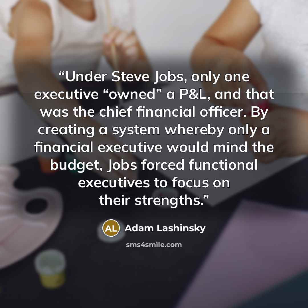 “Under Steve Jobs, only one executive “owned” a P&L, and that was the chief financial officer. By creating a system whereby only a financial executive would mind the budget, Jobs forced functional executives to focus on their strengths.” quote by Adam Lashinsky