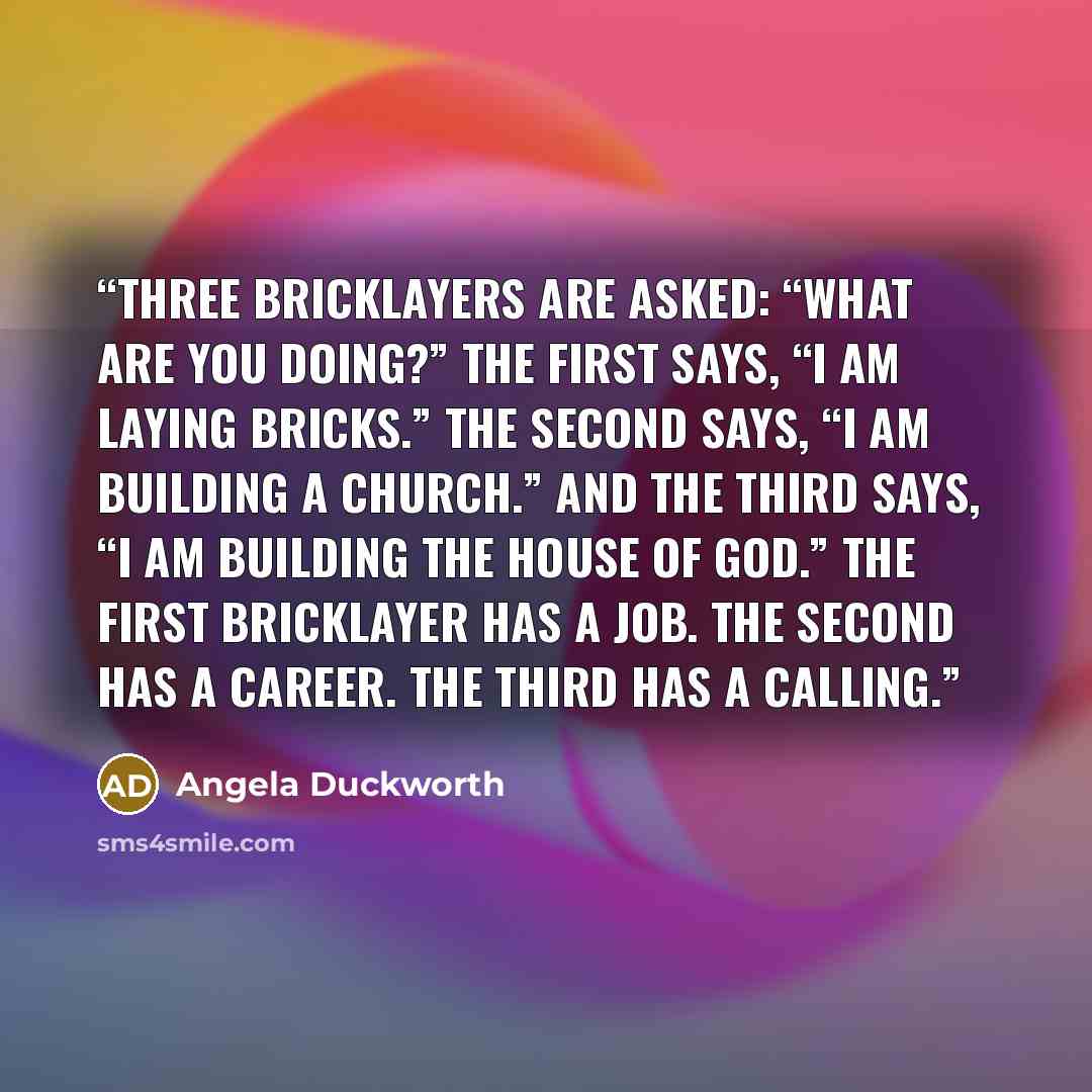 “Three bricklayers are asked: “What are you doing?” The first says, “I am laying bricks.” The second says, “I am building a church.” And the third says, “I am building the house of God.” The first bricklayer has a job. The second has a career. The third has a calling.” quote by Angela Duckworth