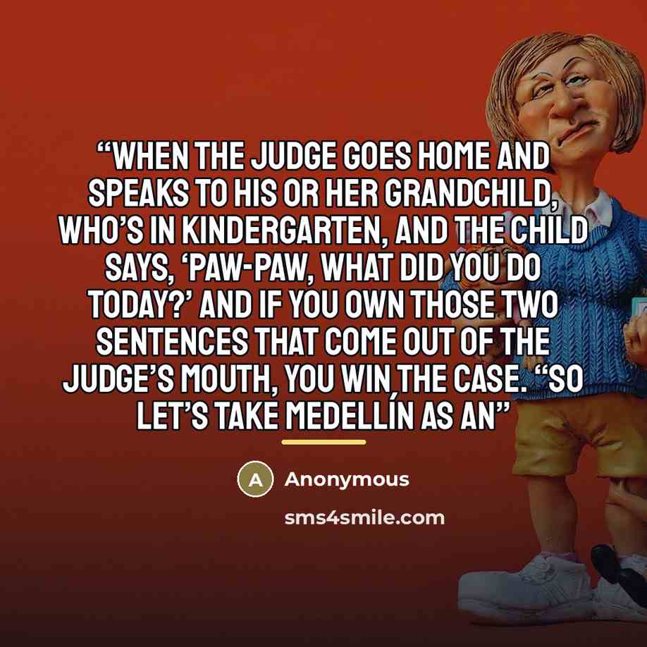 “When the judge goes home and speaks to his or her grandchild, who’s in kindergarten, and the child says, ‘Paw-Paw, what did you do today?’ And if you own those two sentences that come out of the judge’s mouth, you win the case. “So let’s take Medellín as an” quote by Anonymous