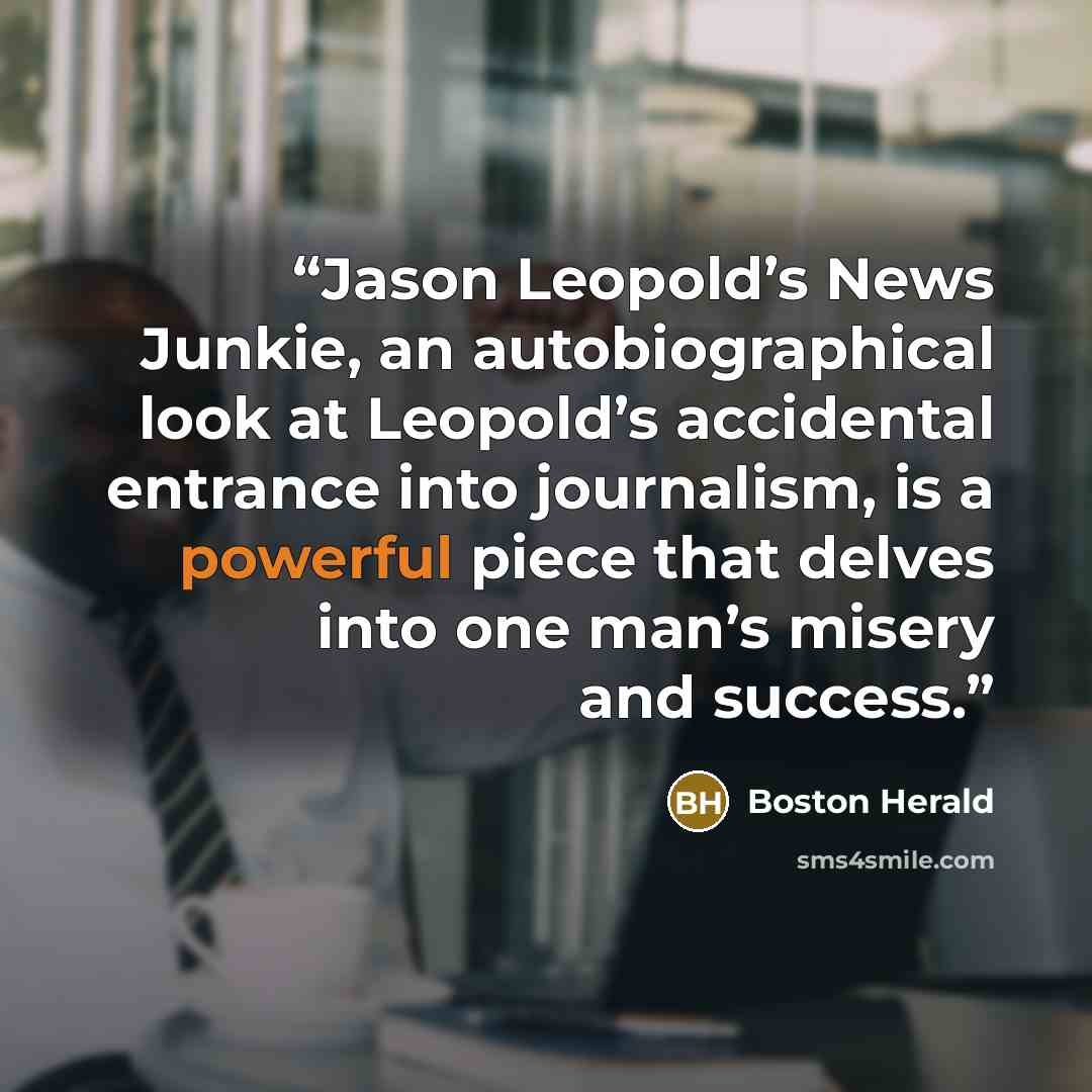 “Jason Leopold’s News Junkie, an autobiographical look at Leopold’s accidental entrance into journalism, is a powerful piece that delves into one man’s misery and success.” quote by Boston Herald